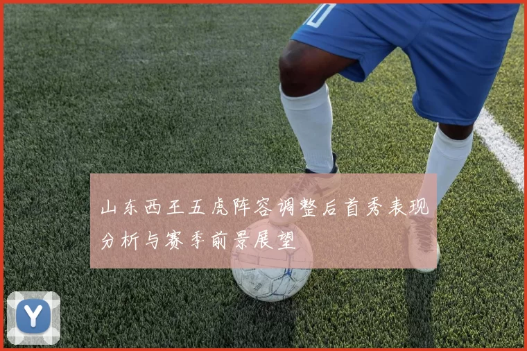 山东西王五虎阵容调整后首秀表现分析与赛季前景展望