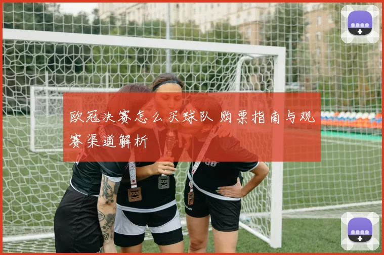 欧冠决赛怎么买球队 购票指南与观赛渠道解析