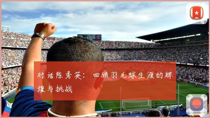 对话陈秀英：回顾羽毛球生涯的辉煌与挑战