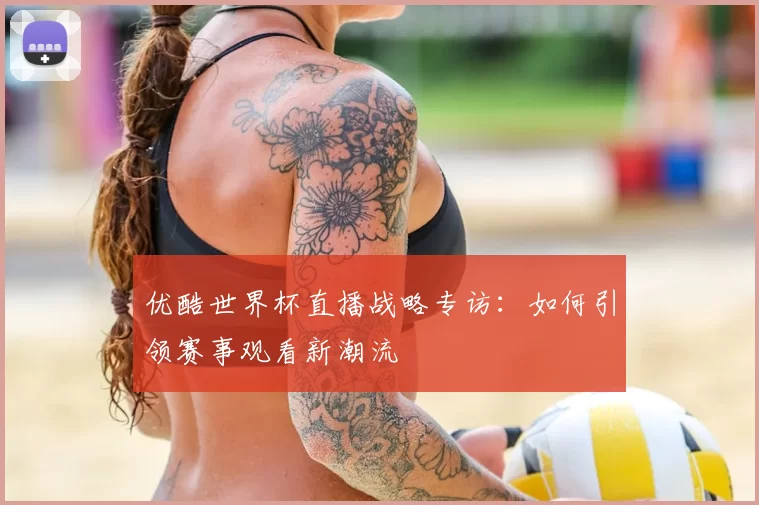优酷世界杯直播战略专访:如何引领赛事观看新潮流