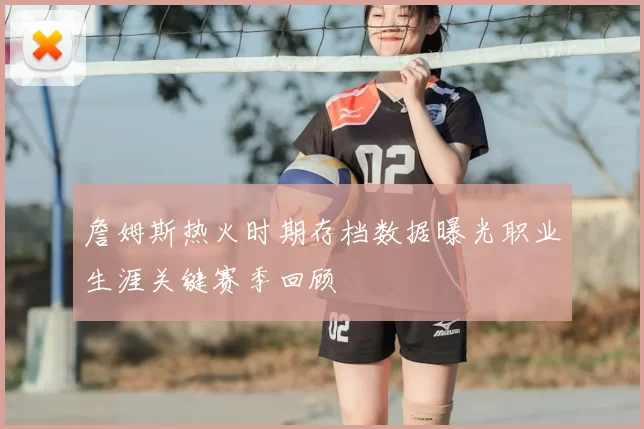詹姆斯热火时期存档数据曝光职业生涯关键赛季回顾