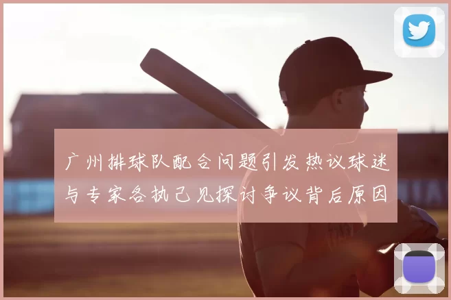 广州排球队配合问题引发热议球迷与专家各执己见探讨争议背后原因