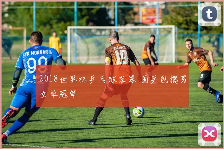 2018世界杯乒乓球落幕 国乒包揽男女单冠军