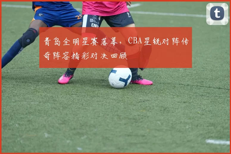 青岛全明星赛落幕，CBA星锐对阵传奇阵容精彩对决回顾