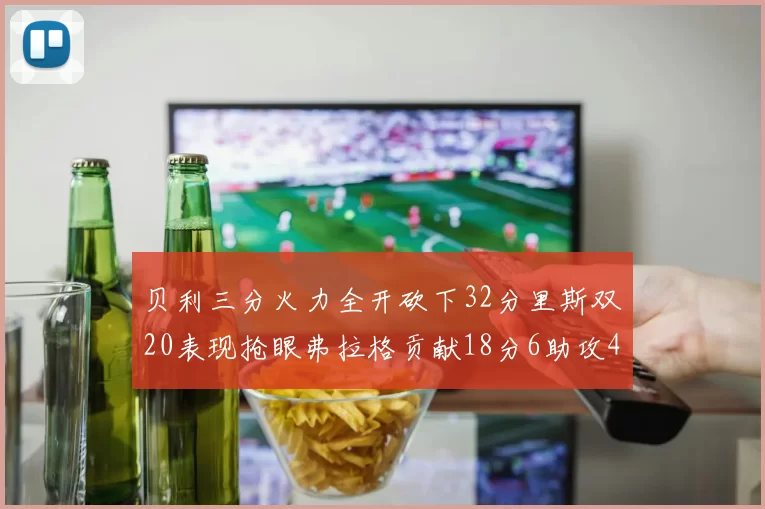 贝利三分火力全开砍下32分里斯双20表现抢眼弗拉格贡献18分6助攻4盖帽