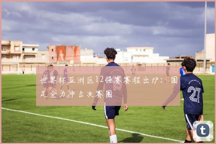 世界杯亚洲区12强赛赛程出炉:国足全力冲击决赛圈