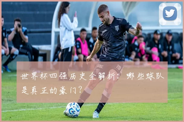 世界杯四强历史全解析：哪些球队是真正的豪门？