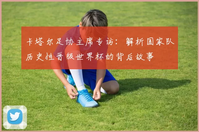 卡塔尔足协主席专访:解析国家队历史性晋级世界杯的背后故事