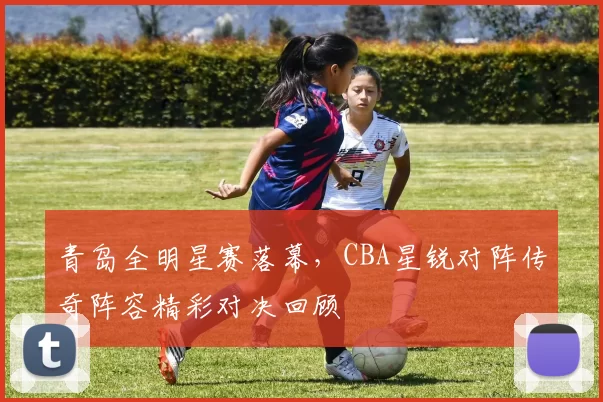 青岛全明星赛落幕，CBA星锐对阵传奇阵容精彩对决回顾