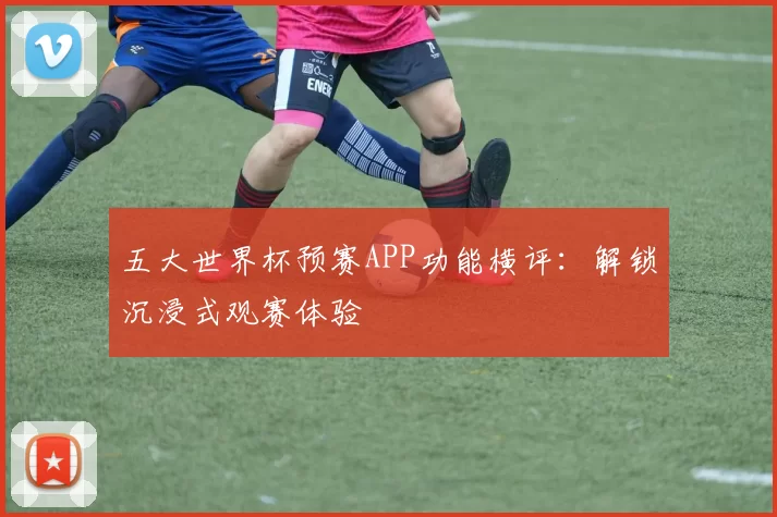 五大世界杯预赛APP功能横评:解锁沉浸式观赛体验