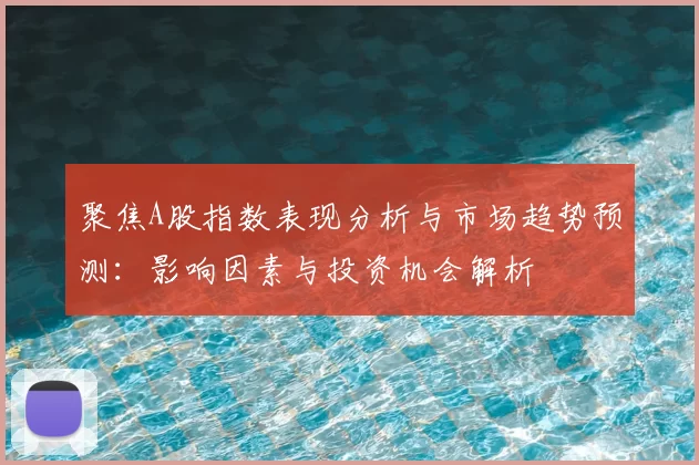 聚焦A股指数表现分析与市场趋势预测：影响因素与投资机会解析