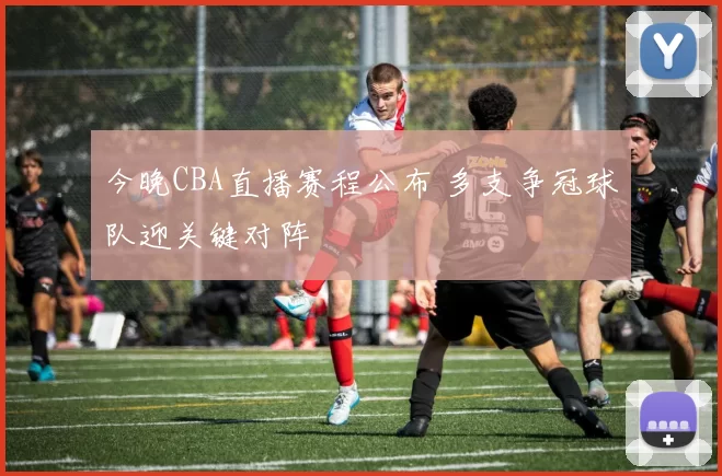 今晚CBA直播赛程公布 多支争冠球队迎关键对阵