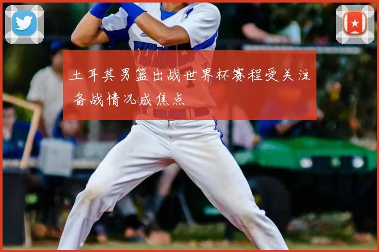 土耳其男篮出战世界杯赛程受关注 备战情况成焦点
